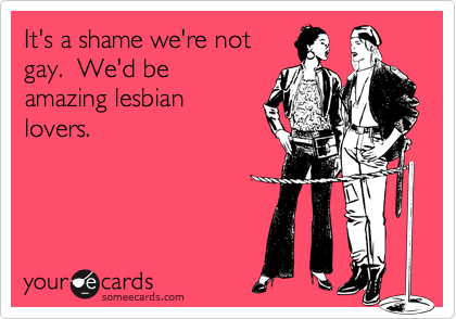It's a shame we're notgay.  We'd be amazing lesbianlovers.
