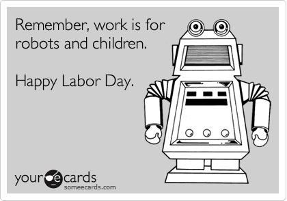 Remember, work is for 
robots and children. 

Happy Labor Day.