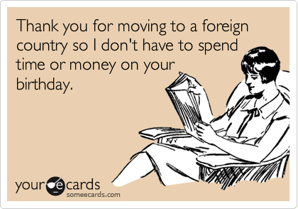Thank you for moving to a foreign country so I don't have to spend
time or money on your
birthday.