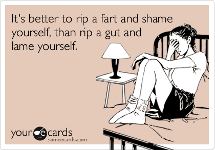 It's better to rip a fart and shame
yourself, than rip a gut and
lame yourself.