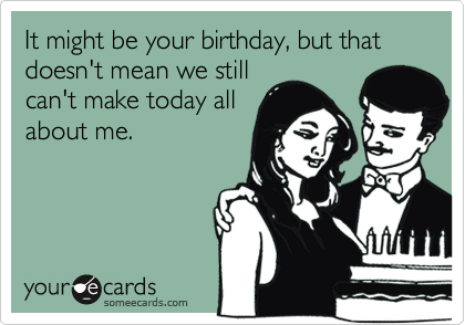It might be your birthday, but that doesn't mean we stillcan't make today allabout me.