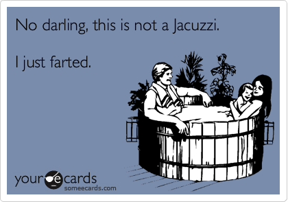 No darling, this is not a Jacuzzi.

I just farted.
