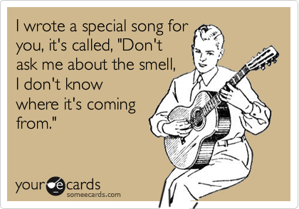 I wrote a special song for
you, it's called, "Don't
ask me about the smell,
I don't know
where it's coming
from."