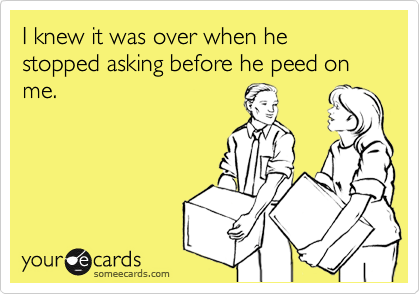 I knew it was over when he stopped asking before he peed on me.