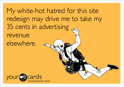 My white-hot hatred for this site redesign may drive me to take my 35 cents in advertising
revenue
elsewhere.