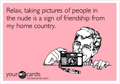 Relax, taking pictures of people in the nude is a sign of friendship from my home country.