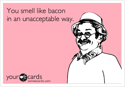 You smell like bacon
in an unacceptable way.