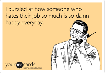 I puzzled at how someone who hates their job so much is so damn happy everyday.