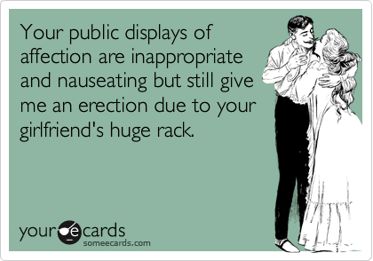 Your public displays of
affection are inappropriate
and nauseating but still give
me an erection due to your
girlfriend's huge rack.