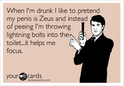 When I'm drunk I like to pretend my penis is Zeus and instead
of peeing I'm throwing
lightning bolts into the 
toilet...it helps me
focus. 