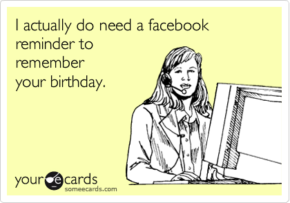 I actually do need a facebook reminder to
remember
your birthday. 