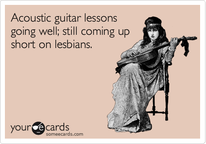 Acoustic guitar lessons 
going well; still coming up
short on lesbians.