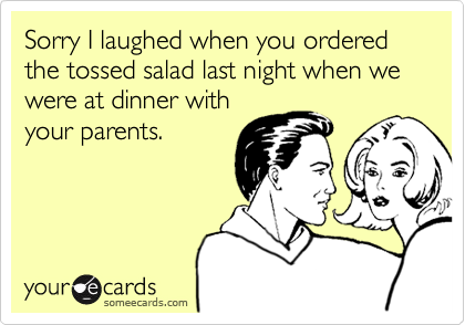 Sorry I laughed when you ordered the tossed salad last night when we were at dinner with
your parents.