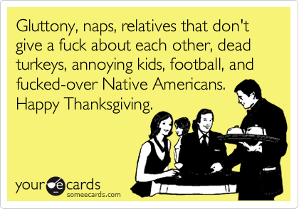 Gluttony, naps, relatives that don't give a fuck about each other, dead turkeys, annoying kids, football, and
fucked-over Native Americans. 
Happy Thanksgiving. 