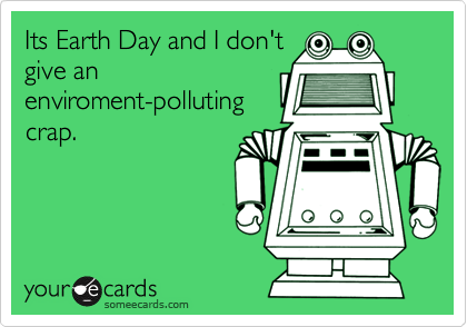 Its Earth Day and I don't
give an
enviroment-polluting
crap.
