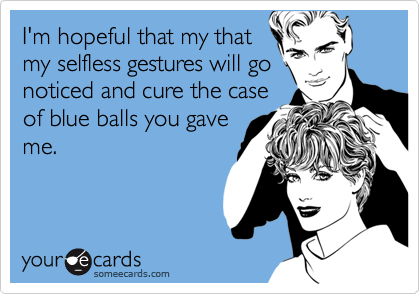 I'm hopeful that my that
my selfless gestures will go
noticed and cure the case
of blue balls you gave
me.