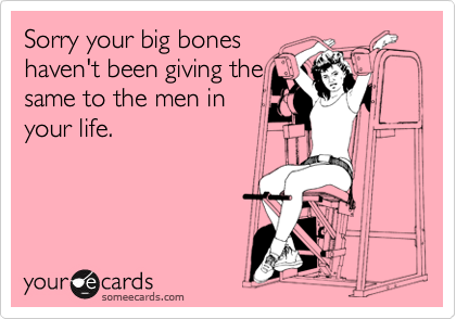 Sorry your big bones
haven't been giving the
same to the men in
your life.