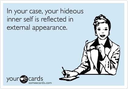 In your case, your hideous
inner self is reflected in
external appearance.