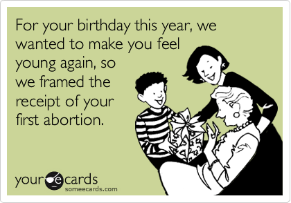 For your birthday this year, we wanted to make you feel 
young again, so
we framed the
receipt of your
first abortion.