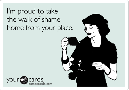 I'm proud to take
the walk of shame
home from your place.