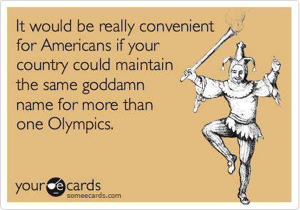 It would be really convenient
for Americans if your
country could maintain
the same goddamn
name for more than
one Olympics.