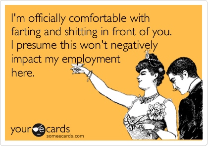 I'm officially comfortable with farting and shitting in front of you.   I presume this won't negativelyimpact my employmenthere.