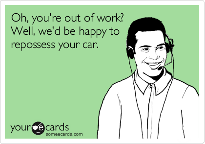 Oh, you're out of work?
Well, we'd be happy to
repossess your car.