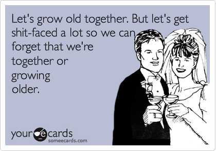 Let's grow old together. But let's get shit-faced a lot so we can 
forget that we're
together or
growing
older.