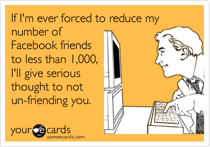 If I'm ever forced to reduce my number of
Facebook friends
to less than 1,000,
I'll give serious
thought to not
un-friending you.