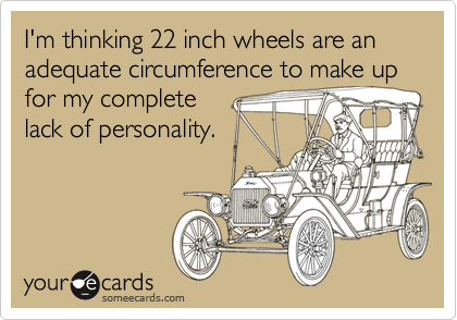 I'm thinking 22 inch wheels are an adequate circumference to make up
for my complete
lack of personality. 
