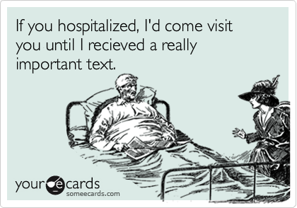 If you hospitalized, I'd come visit you until I recieved a really important text.