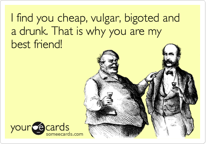 I find you cheap, vulgar, bigoted and a drunk. That is why you are my best friend!