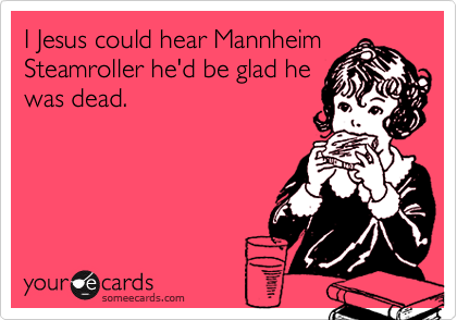 I Jesus could heard Mannheim
Steamroller he'd be glad he
was dead.