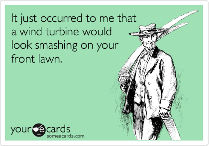 It just occurred to me that
a wind turbine would
look smashing on your
front lawn.