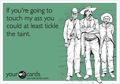 If you're going totouch my ass youcould at least ticklethe taint.