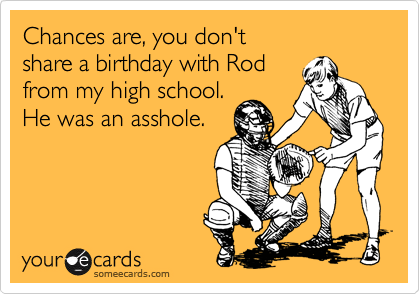 Chances are, you don't 
share a birthday with Rod 
from my high school. 
He was an asshole.