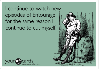 I continue to watch new
episodes of Entourage
for the same reason I
continue to cut myself.