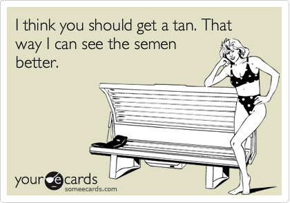 I think you should get a tan. That way I can see the semen
better.