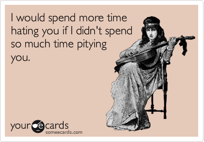 I would spend more time
hating you if I didn't spend
so much time pitying
you.