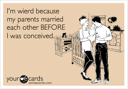 I'm wierd because 
my parents married
each other BEFORE 
I was conceived.