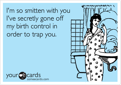 I'm so smitten with you
I've secretly gone off
my birth control in
order to trap you.