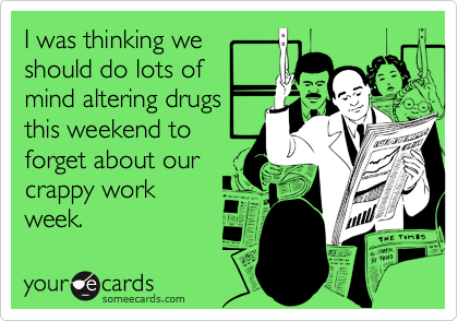 I was thinking we
should do lots of
mind altering drugs
this weekend to
forget about our
crappy work
week.