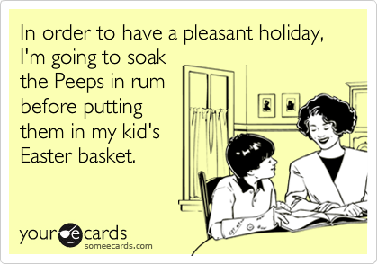 In order to have a pleasant holiday, I'm going to soak
the Peeps in rum
before putting 
them in my kid's
Easter basket.