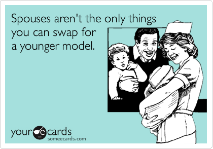 Spouses aren't the only things
you can swap for
a younger model. 
