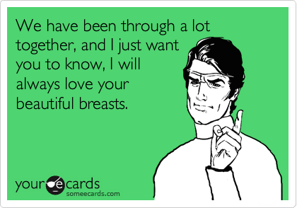 We have been through a lot together, and I just want
you to know, I will
always love your 
beautiful breasts.