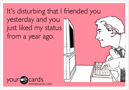 It's disturbing that I friended you yesterday and you
just liked my status
from a year ago. 