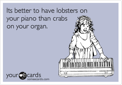 Its better to have lobsters on
your piano than crabs
on your organ.