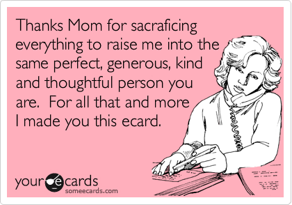 Thanks Mom for sacraficing
everything to raise me into the same perfect, generous, kind 
and thoughtful person you
are.  For all that and more
I made you this ecard.
