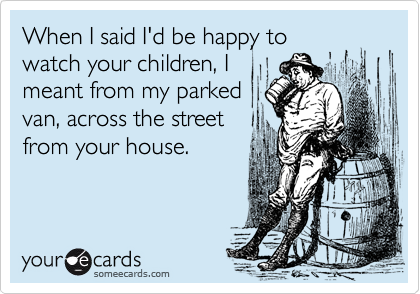 When I said I'd be happy to
watch your children, I
meant from my parked
van, across the street
from your house.