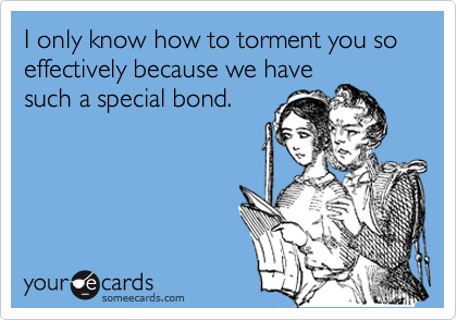 I only know how to torment you so effectively because we havesuch a special bond.